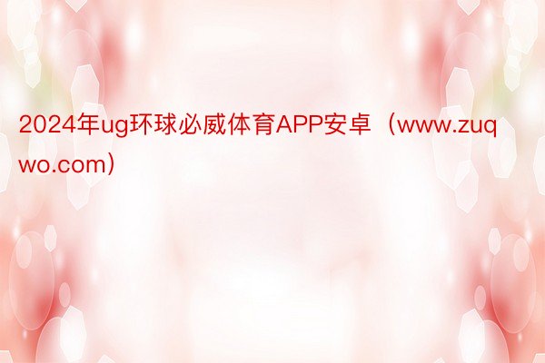 2024年ug环球必威体育APP安卓（www.zuqwo.com）