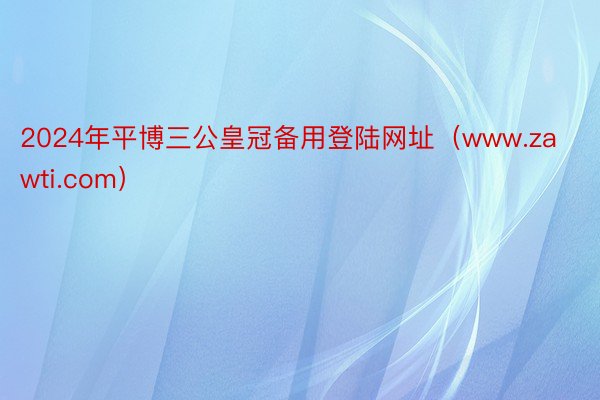 2024年平博三公皇冠备用登陆网址（www.zawti.com）
