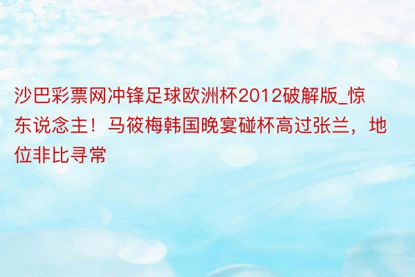 沙巴彩票网冲锋足球欧洲杯2012破解版_惊东说念主！马筱梅韩国晚宴碰杯高过张兰，地位非比寻常