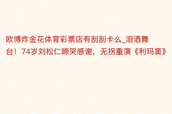 欧博炸金花体育彩票店有刮刮卡么_泪洒舞台！74岁刘松仁啼哭感谢，无拐重演《利玛窦》