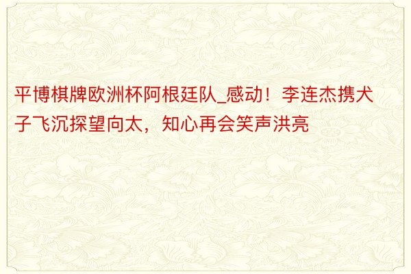 平博棋牌欧洲杯阿根廷队_感动！李连杰携犬子飞沉探望向太，知心再会笑声洪亮