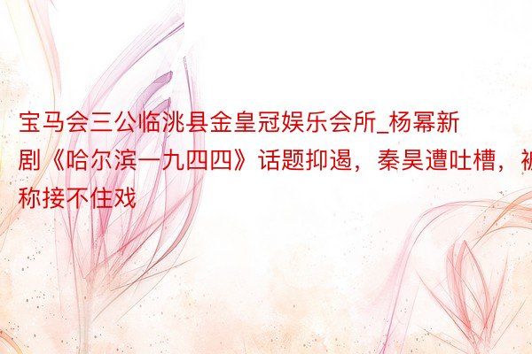 宝马会三公临洮县金皇冠娱乐会所_杨幂新剧《哈尔滨一九四四》话题抑遏，秦昊遭吐槽，被称接不住戏