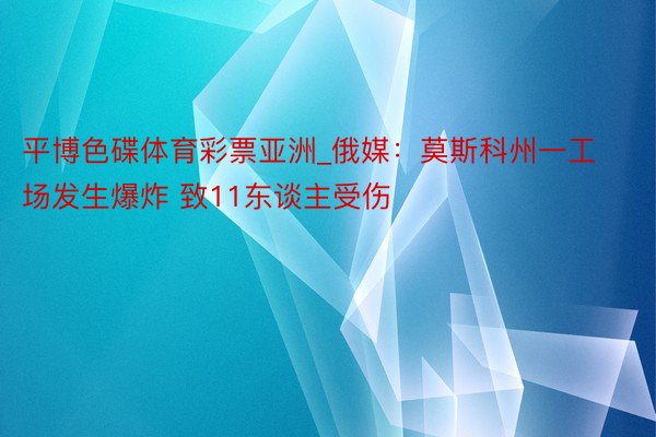 平博色碟体育彩票亚洲_俄媒：莫斯科州一工场发生爆炸 致11东谈主受伤