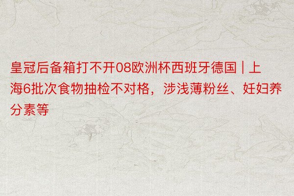 皇冠后备箱打不开08欧洲杯西班牙德国 | 上海6批次食物抽检不对格，涉浅薄粉丝、妊妇养分素等