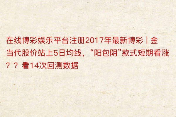 在线博彩娱乐平台注册2017年最新博彩 | 金当代股价站上5日均线，“阳包阴”款式短期看涨？？看14次回测数据