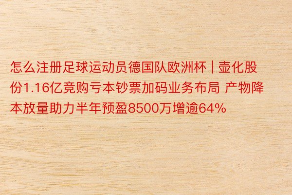怎么注册足球运动员德国队欧洲杯 | 壶化股份1.16亿竞购亏本钞票加码业务布局 产物降本放量助力半年预盈8500万增逾64%