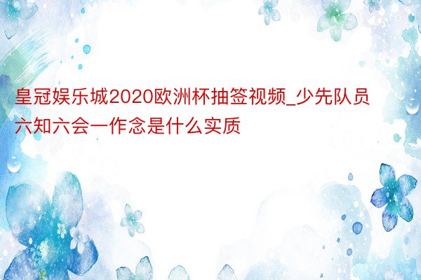 皇冠娱乐城2020欧洲杯抽签视频_少先队员六知六会一作念是什么实质