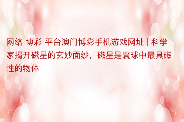 网络 博彩 平台澳门博彩手机游戏网址 | 科学家揭开磁星的玄妙面纱，磁星是寰球中最具磁性的物体