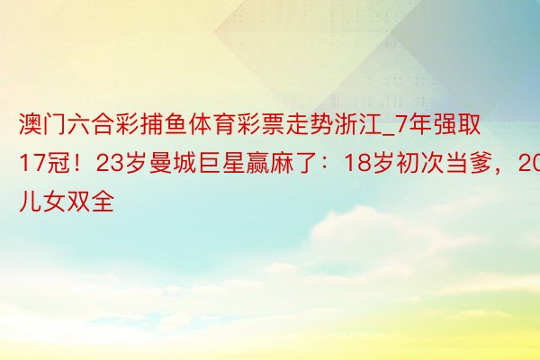 澳门六合彩捕鱼体育彩票走势浙江_7年强取17冠！23岁曼城巨星赢麻了：18岁初次当爹，20岁儿女双全