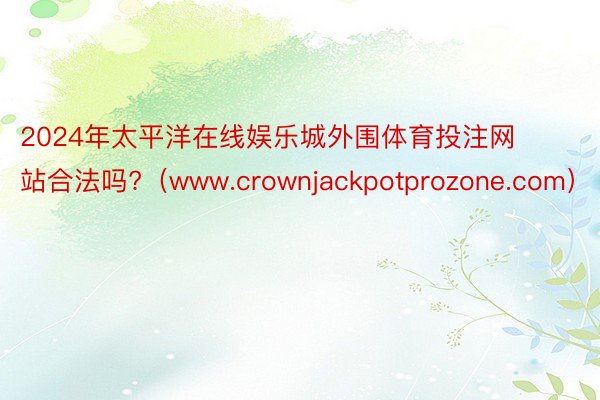2024年太平洋在线娱乐城外围体育投注网站合法吗?（www.crownjackpotprozone.com）