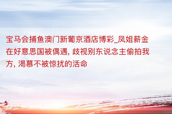 宝马会捕鱼澳门新葡京酒店博彩_凤姐薪金在好意思国被偶遇, 歧视别东说念主偷拍我方, 渴慕不被惊扰的活命