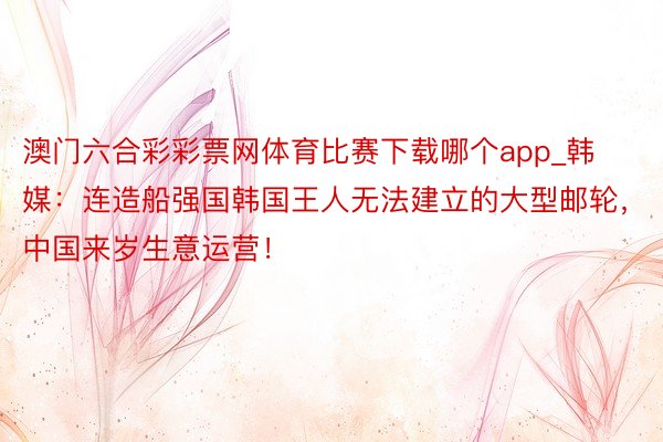 澳门六合彩彩票网体育比赛下载哪个app_韩媒：连造船强国韩国王人无法建立的大型邮轮，中国来岁生意运营！