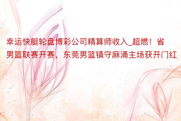 幸运快艇轮盘博彩公司精算师收入_超燃！省男篮联赛开赛，东莞男篮镇守麻涌主场获开门红