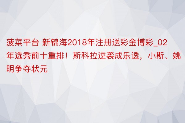 菠菜平台 新锦海2018年注册送彩金博彩_02年选秀前十重排！斯科拉逆袭成乐透，小斯、姚明争夺状元