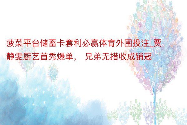 菠菜平台储蓄卡套利必赢体育外围投注_贾静雯厨艺首秀爆单， 兄弟无措收成销冠