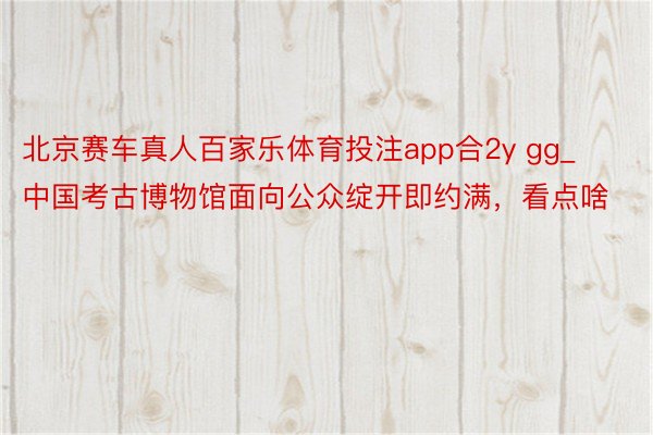 北京赛车真人百家乐体育投注app合2y gg_中国考古博物馆面向公众绽开即约满，看点啥