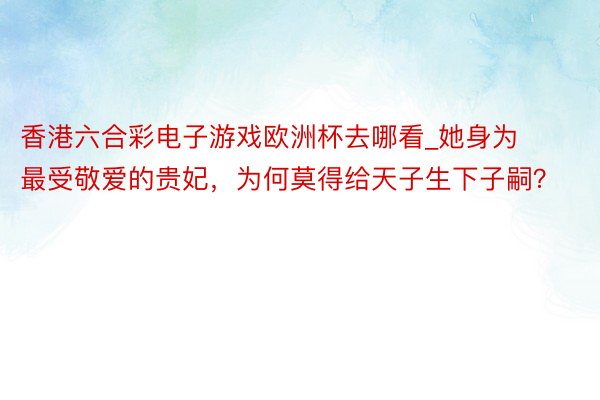 香港六合彩电子游戏欧洲杯去哪看_她身为最受敬爱的贵妃，为何莫得给天子生下子嗣？