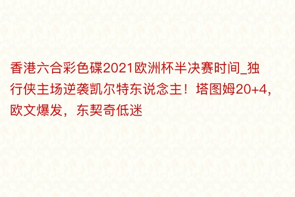 香港六合彩色碟2021欧洲杯半决赛时间_独行侠主场逆袭凯尔特东说念主！塔图姆20+4，欧文爆发，东契奇低迷