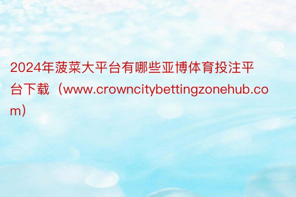 2024年菠菜大平台有哪些亚博体育投注平台下载（www.crowncitybettingzonehub.com）