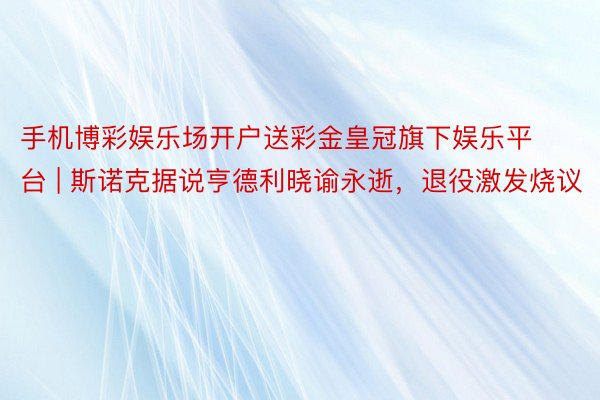 手机博彩娱乐场开户送彩金皇冠旗下娱乐平台 | 斯诺克据说亨德利晓谕永逝，退役激发烧议