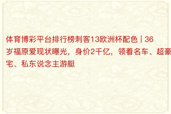 体育博彩平台排行榜刺客13欧洲杯配色 | 36岁福原爱现状曝光，身价2千亿，领着名车、超豪宅、私东说念主游艇