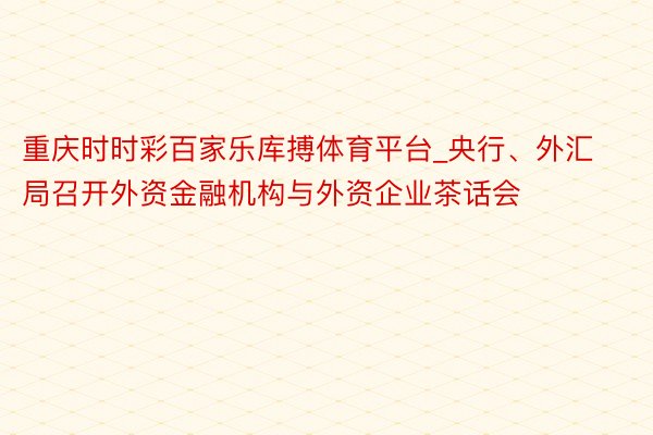 重庆时时彩百家乐库搏体育平台_央行、外汇局召开外资金融机构与外资企业茶话会