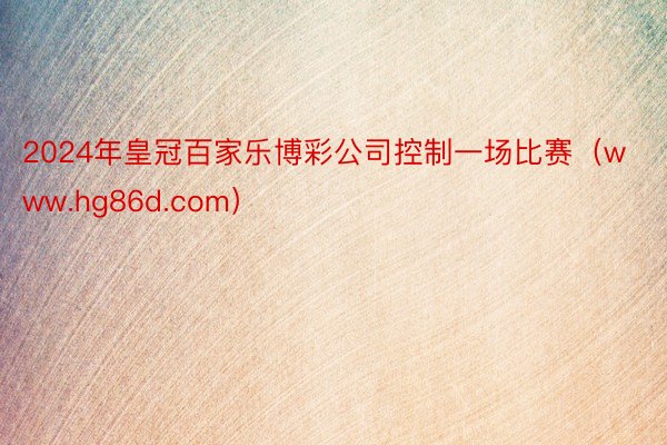 2024年皇冠百家乐博彩公司控制一场比赛（www.hg86d.com）