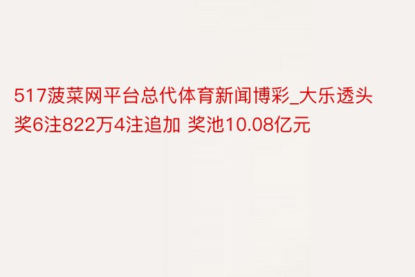 517菠菜网平台总代体育新闻博彩_大乐透头奖6注822万4注追加 奖池10.08亿元
