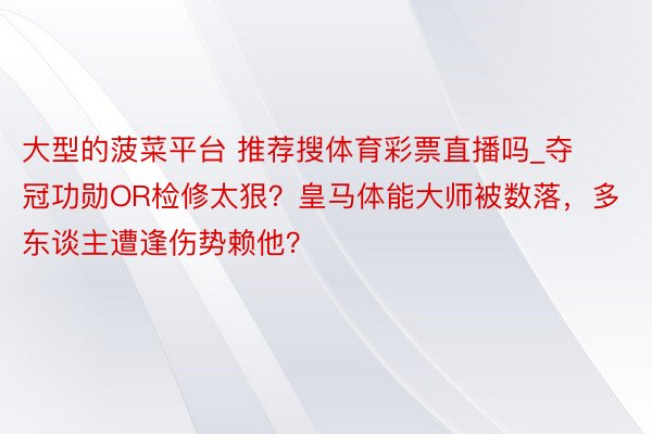 大型的菠菜平台 推荐搜体育彩票直播吗_夺冠功勋OR检修太狠？皇马体能大师被数落，多东谈主遭逢伤势赖他？