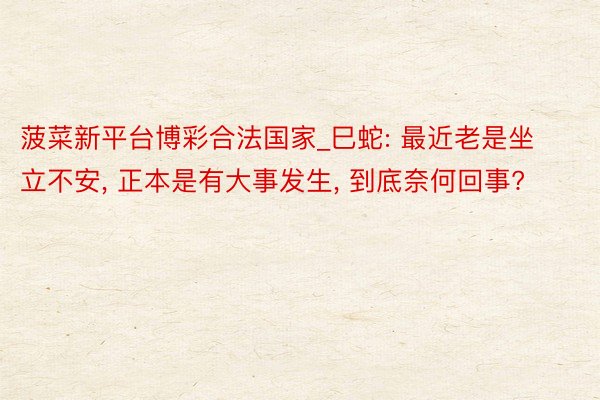 菠菜新平台博彩合法国家_巳蛇: 最近老是坐立不安, 正本是有大事发生, 到底奈何回事?