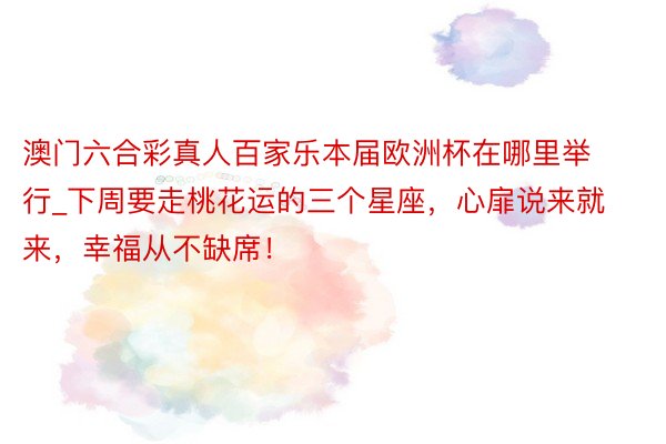 澳门六合彩真人百家乐本届欧洲杯在哪里举行_下周要走桃花运的三个星座，心扉说来就来，幸福从不缺席！