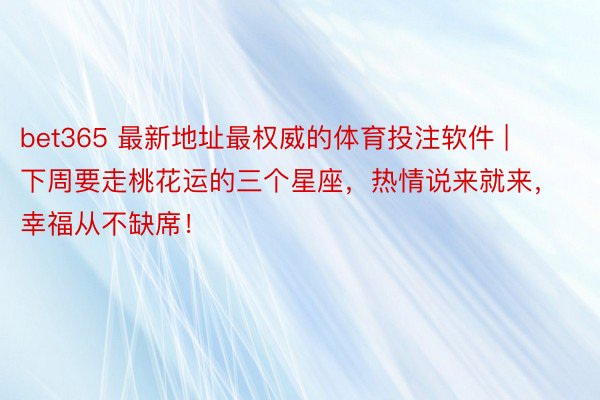 bet365 最新地址最权威的体育投注软件 | 下周要走桃花运的三个星座，热情说来就来，幸福从不缺席！